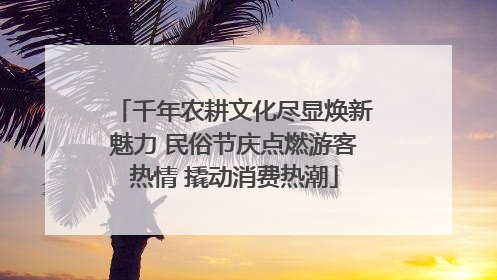 千年农耕文化尽显焕新魅力 民俗节庆点燃游客热情 撬动消费热潮