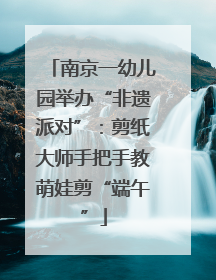 南京一幼儿园举办“非遗派对”：剪纸大师手把手教萌娃剪“端午”