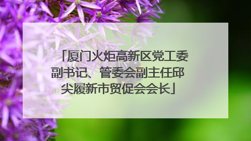 厦门火炬高新区党工委副书记、管委会副主任邱尖履新市贸促会会长