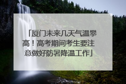厦门未来几天气温攀高！高考期间考生要注意做好防暑降温工作