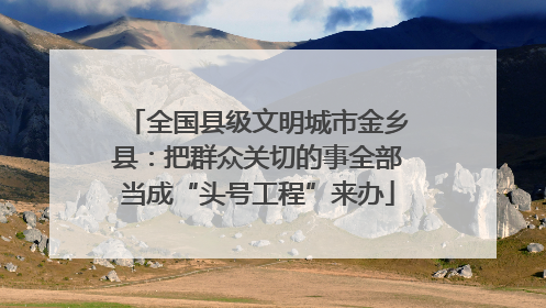 全国县级文明城市金乡县：把群众关切的事全部当成“头号工程”来办