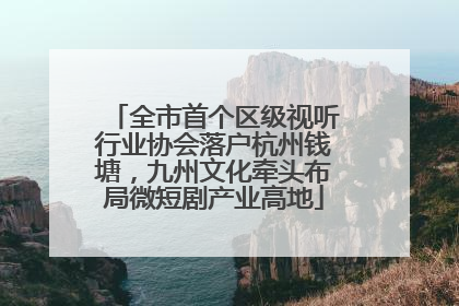 全市首个区级视听行业协会落户杭州钱塘，九州文化牵头布局微短剧产业高地