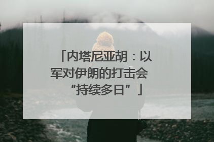 内塔尼亚胡：以军对伊朗的打击会“持续多日”