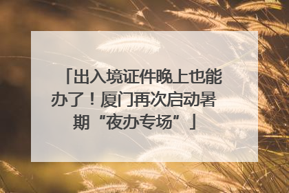 出入境证件晚上也能办了！厦门再次启动暑期“夜办专场”