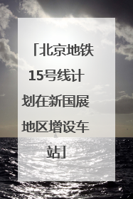 北京地铁15号线计划在新国展地区增设车站