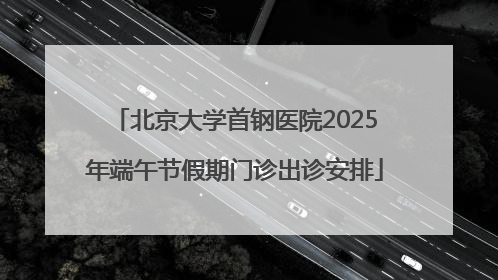 北京大学首钢医院2025年端午节假期门诊出诊安排