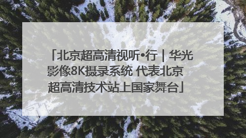 北京超高清视听•行｜华光影像8K摄录系统 代表北京超高清技术站上国家舞台
