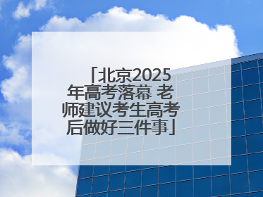北京2025年高考落幕 老师建议考生高考后做好三件事
