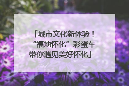 城市文化新体验！“福地怀化”彩蛋车带你遇见美好怀化