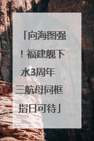 向海图强！福建舰下水3周年 三航母同框指日可待