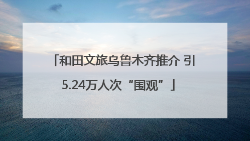 和田文旅乌鲁木齐推介 引5.24万人次“围观”