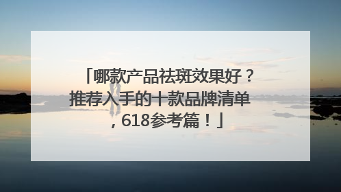 哪款产品祛斑效果好？推荐入手的十款品牌清单，618参考篇！