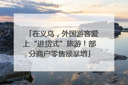 在义乌，外国游客爱上“进货式”旅游！部分商户零售额暴增