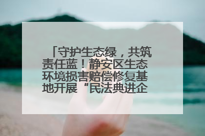 守护生态绿，共筑责任蓝！静安区生态环境损害赔偿修复基地开展“民法典进企业”环保专题活动