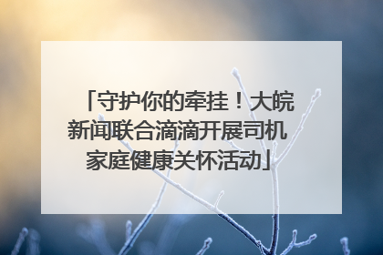 守护你的牵挂！大皖新闻联合滴滴开展司机家庭健康关怀活动