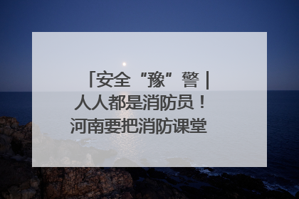 安全“豫”警｜人人都是消防员！河南要把消防课堂搬进社区第一线