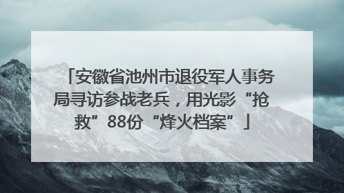 安徽省池州市退役军人事务局寻访参战老兵，用光影“抢救”88份“烽火档案”