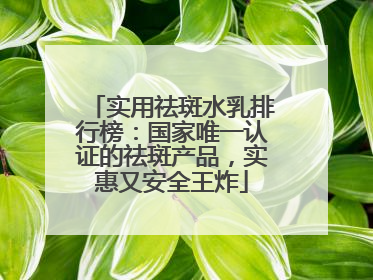 实用祛斑水乳排行榜：国家唯一认证的祛斑产品，实惠又安全王炸