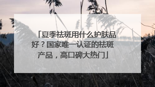 夏季祛斑用什么护肤品好？国家唯一认证的祛斑产品，高口碑大热门