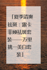 夏季清爽祛斑：露卡菲娅祛斑套装——万里挑一美白套装