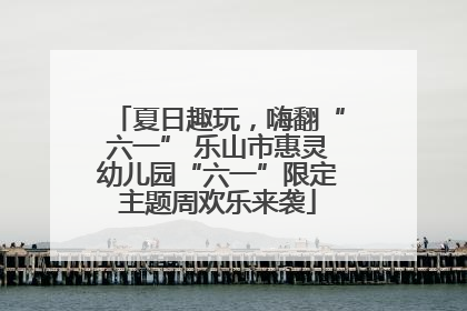夏日趣玩，嗨翻“六一” 乐山市惠灵幼儿园“六一”限定主题周欢乐来袭