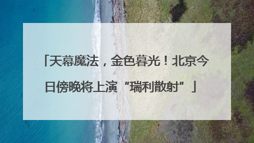 天幕魔法，金色暮光！北京今日傍晚将上演“瑞利散射”