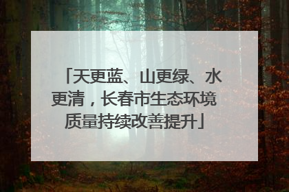 天更蓝、山更绿、水更清，长春市生态环境质量持续改善提升