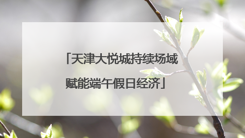 天津大悦城持续场域赋能端午假日经济