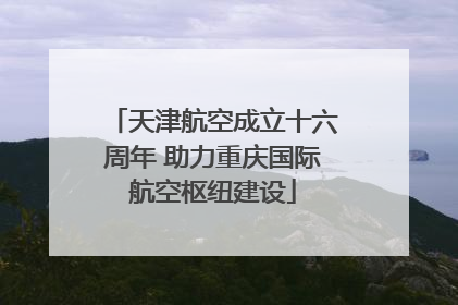 天津航空成立十六周年 助力重庆国际航空枢纽建设