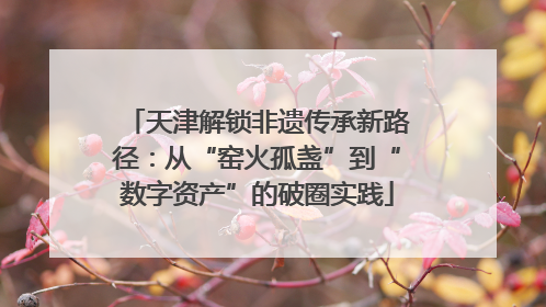 天津解锁非遗传承新路径：从“窑火孤盏”到“数字资产”的破圈实践