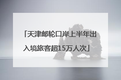 天津邮轮口岸上半年出入境旅客超15万人次