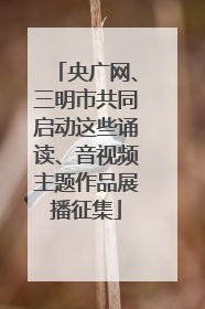 央广网、三明市共同启动这些诵读、音视频主题作品展播征集