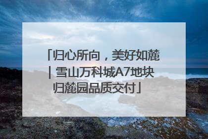 归心所向，美好如麓｜雪山万科城A7地块归麓园品质交付
