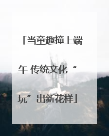 当童趣撞上端午 传统文化“玩”出新花样