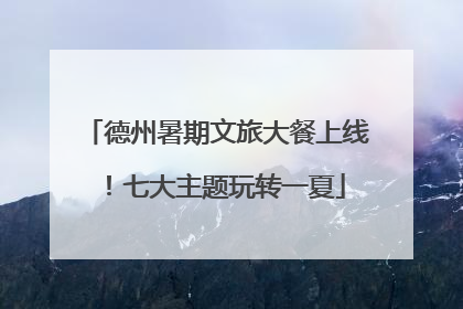 德州暑期文旅大餐上线！七大主题玩转一夏
