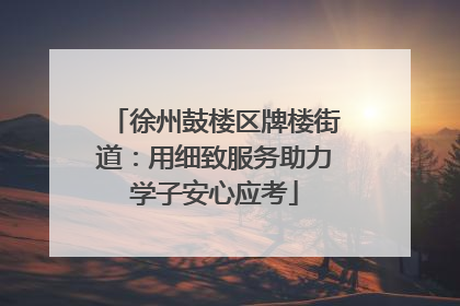 徐州鼓楼区牌楼街道：用细致服务助力学子安心应考