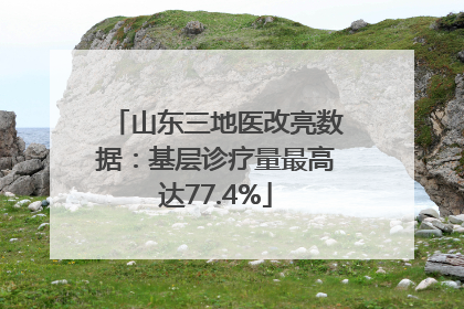 山东三地医改亮数据：基层诊疗量最高达77.4%