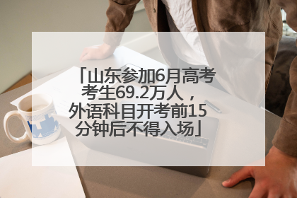 山东参加6月高考考生69.2万人，外语科目开考前15分钟后不得入场