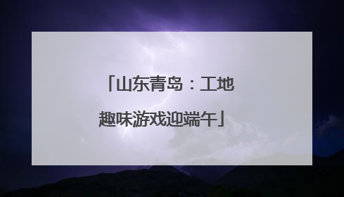 山东青岛：工地趣味游戏迎端午