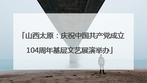 山西太原：庆祝中国共产党成立104周年基层文艺展演举办