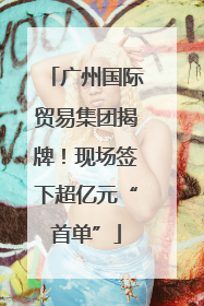 广州国际贸易集团揭牌！现场签下超亿元“首单”