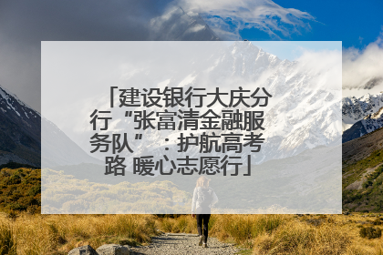 建设银行大庆分行“张富清金融服务队”：护航高考路 暖心志愿行