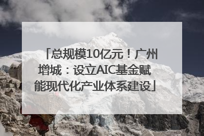 总规模10亿元！广州增城：设立AIC基金赋能现代化产业体系建设