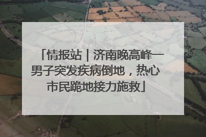 情报站｜济南晚高峰一男子突发疾病倒地，热心市民跪地接力施救
