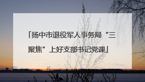 扬中市退役军人事务局“三聚焦”上好支部书记党课
