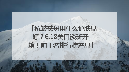 抗皱祛斑用什么护肤品好？6.18美白淡斑开箱！前十名排行榜产品