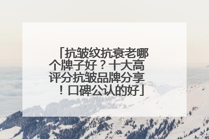 抗皱纹抗衰老哪个牌子好？十大高评分抗皱品牌分享！口碑公认的好