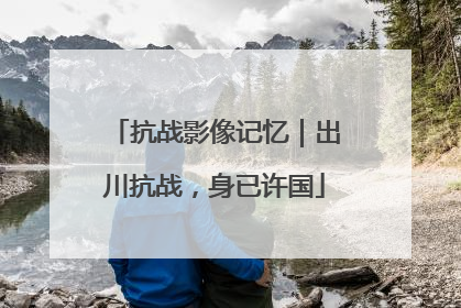 抗战影像记忆｜出川抗战，身已许国