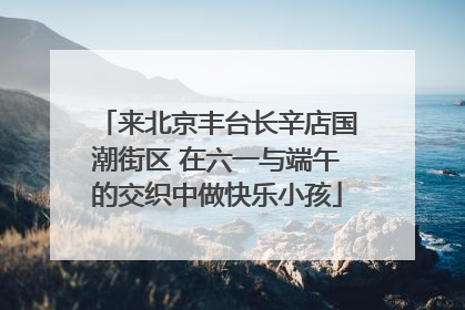来北京丰台长辛店国潮街区 在六一与端午的交织中做快乐小孩