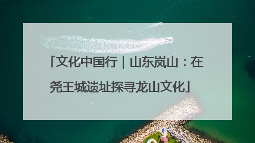 文化中国行｜山东岚山：在尧王城遗址探寻龙山文化